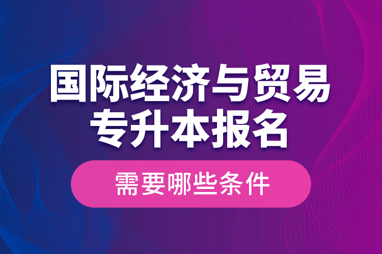 國際經(jīng)濟與貿(mào)易專升本報名需要哪些條件？