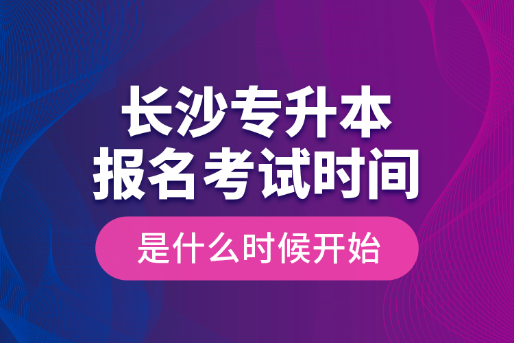 長沙專升本報名考試時間是什么時候開始？