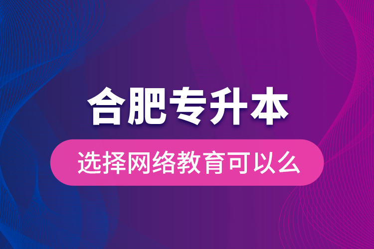 合肥專升本選擇網(wǎng)絡(luò)教育可以么？