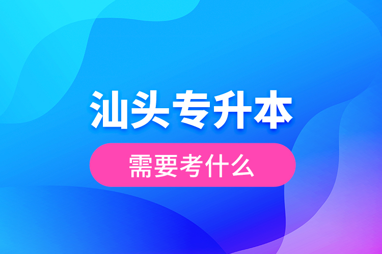 汕頭專升本需要考什么？