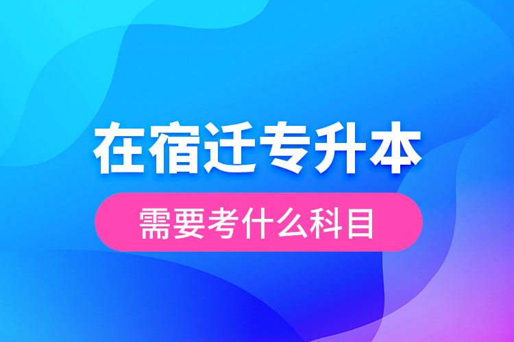 在宿遷專升本需要考什么科目？