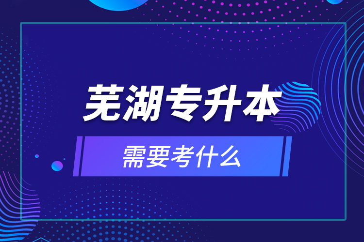 蕪湖專(zhuān)升本需要考什么？