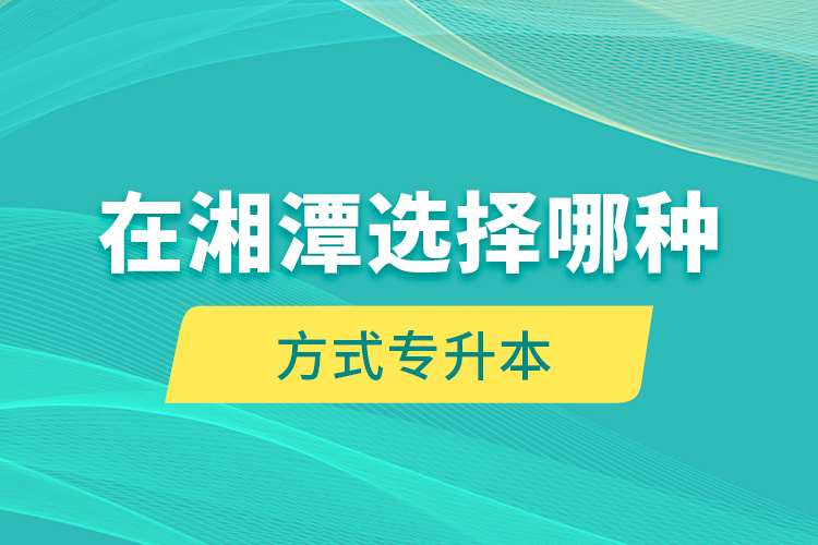 在湘潭選擇哪種方式專升本？