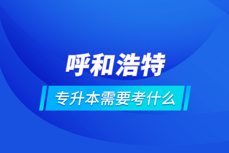 呼和浩特專升本需要考什么？