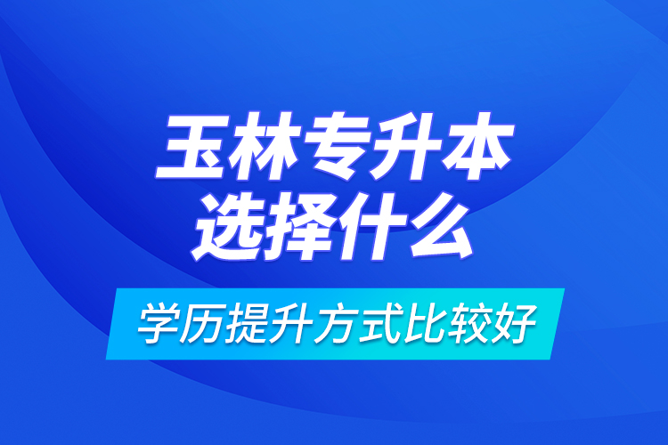 玉林專升本選擇什么學(xué)歷提升方式比較好？