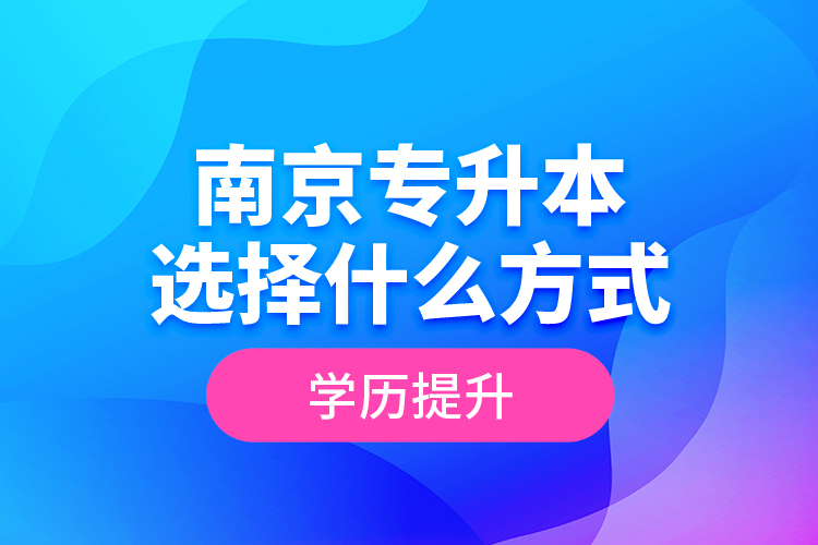 南京專升本選擇什么方式學(xué)歷提升？