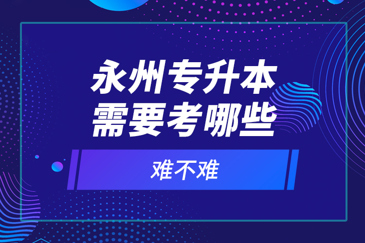 永州專升本需要考哪些？難不難？