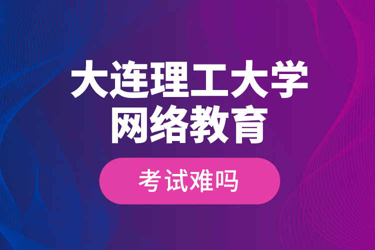 大連理工大學(xué)網(wǎng)絡(luò)教育考試難嗎？