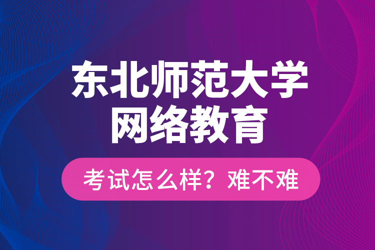 東北師范大學(xué)網(wǎng)絡(luò)教育考試怎么樣？難不難？