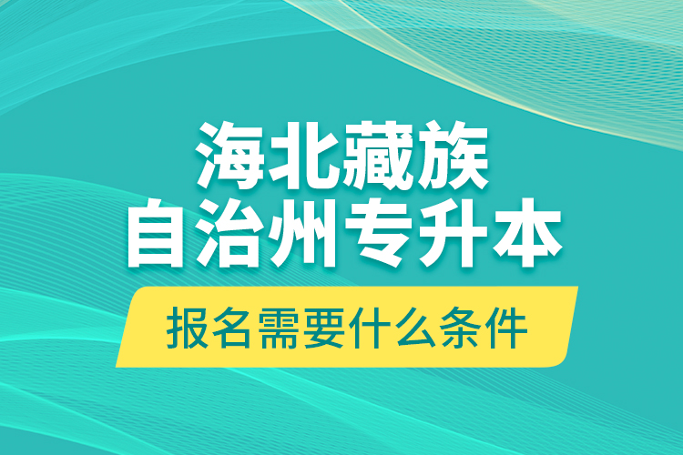 海北藏族自治州專升本報(bào)名需要什么條件？