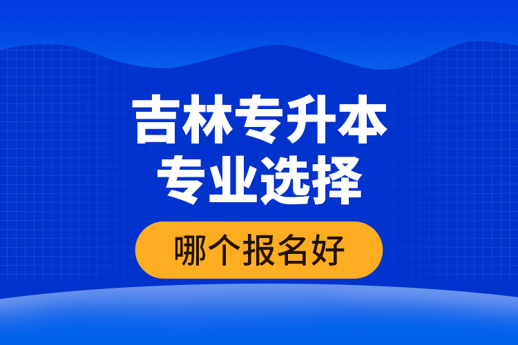 吉林專升本專業(yè)選擇哪個報名好？