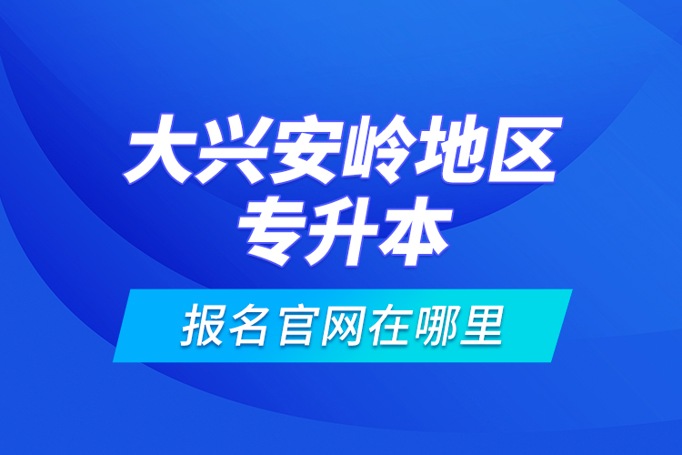 大興安嶺地區(qū)專升本報(bào)名官網(wǎng)在哪里？