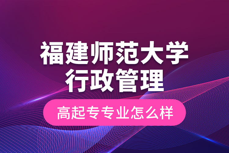 福建師范大學行政管理高起專專業(yè)怎么樣？