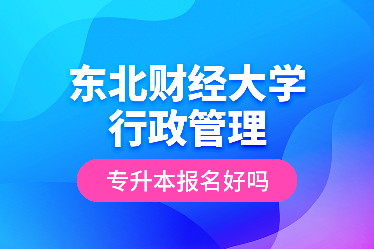 東北財(cái)經(jīng)大學(xué)行政管理專升本報(bào)名好嗎？