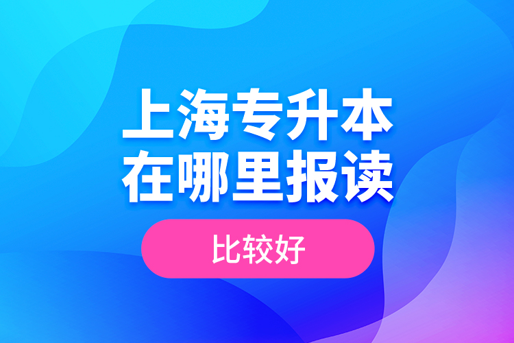 上海專升本在哪里報讀比較好？