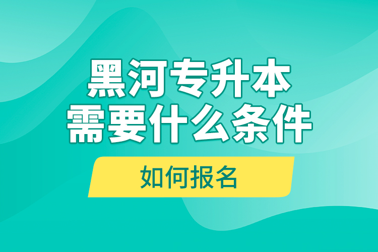 黑河專升本需要什么條件，如何報名？