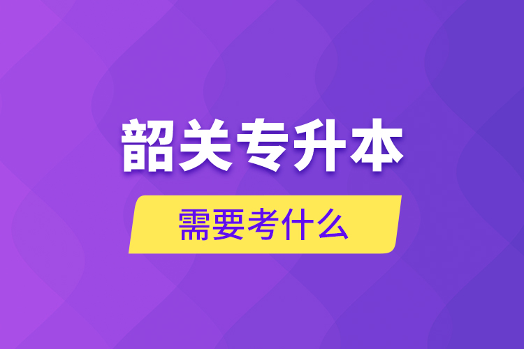 韶關(guān)專升本需要考什么？