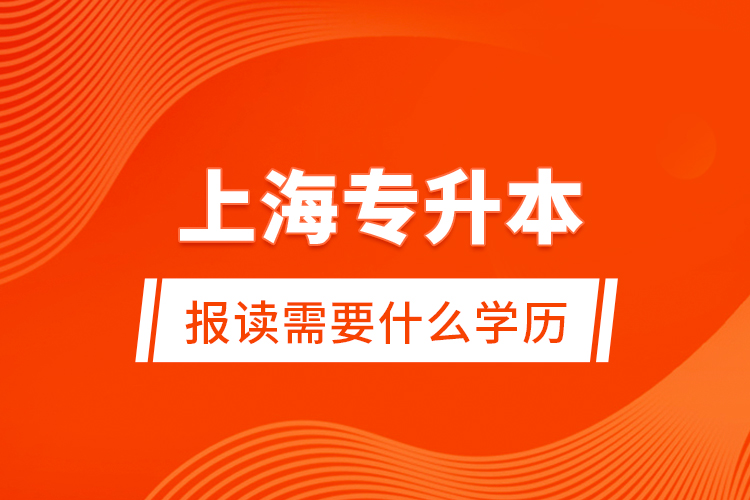 上海專升本報讀需要什么學(xué)歷？