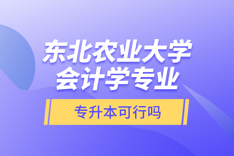 東北農(nóng)業(yè)大學會計學專業(yè)專升本可行嗎？