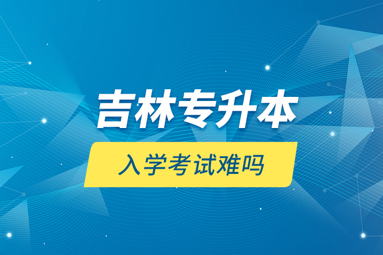 吉林專(zhuān)升本入學(xué)考試難嗎？