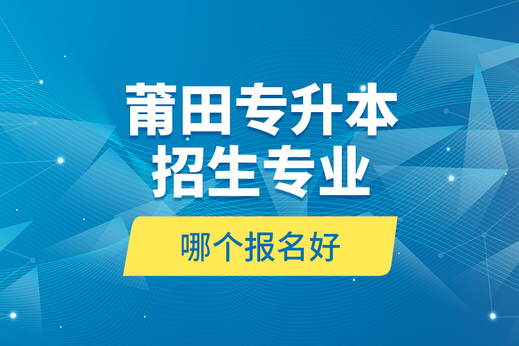 莆田專升本招生專業(yè)哪個報名好？