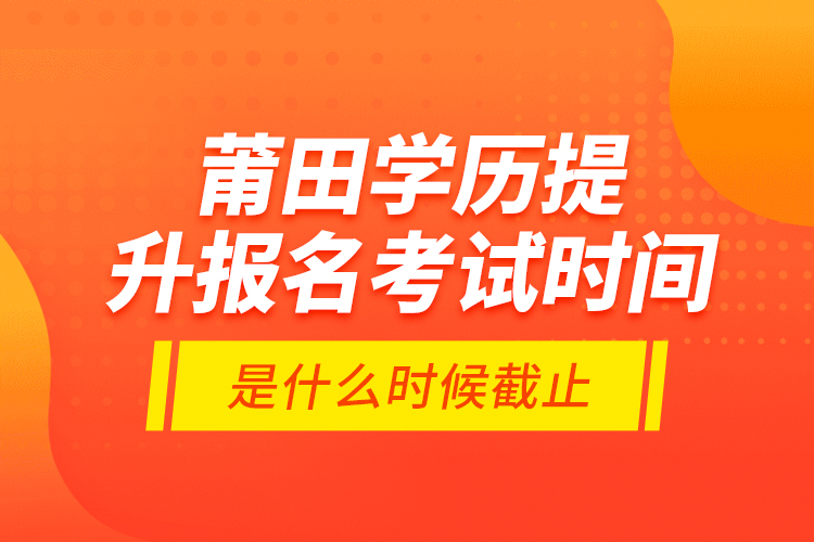 莆田學(xué)歷提升報名考試時間是什么時候截止？
