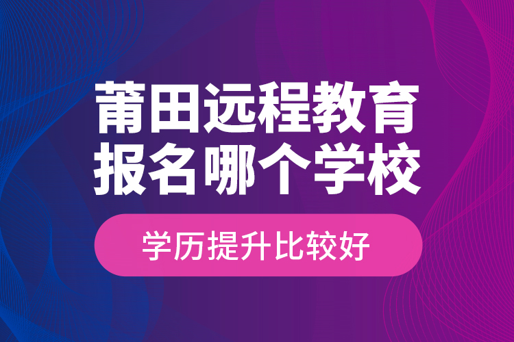 莆田遠程教育報名哪個學校學歷提升比較好？