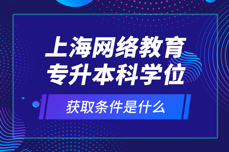 上海網(wǎng)絡(luò)教育專升本科學(xué)位獲取條件是什么？