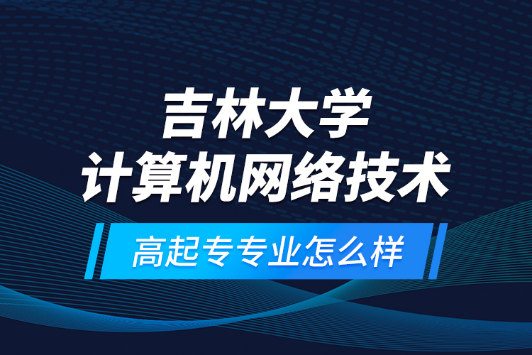 吉林大學計算機網(wǎng)絡技術(shù)高起專專業(yè)怎么樣？