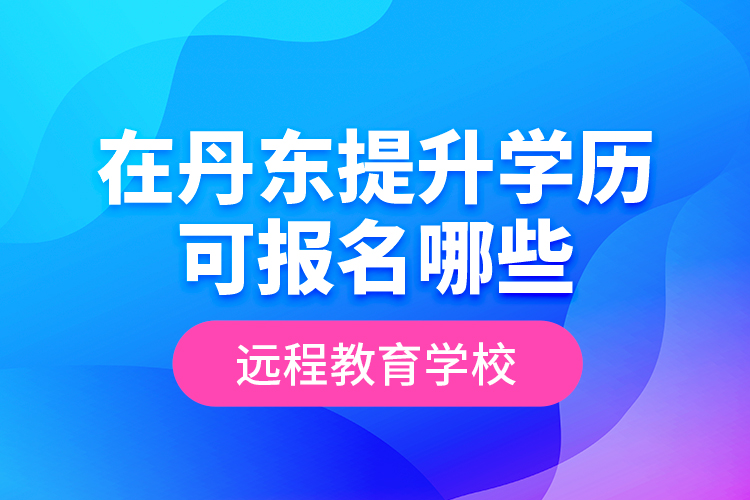 在丹東提升學(xué)歷可報名哪些遠(yuǎn)程教育學(xué)校？