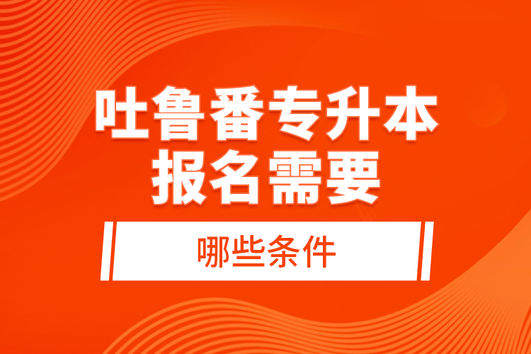 吐魯番專升本報名需要哪些條件？