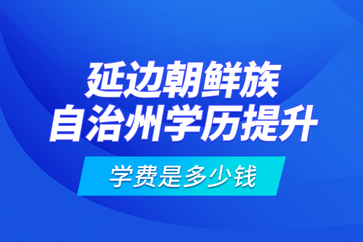 延邊朝鮮族自治州學(xué)歷提升學(xué)費(fèi)是多少錢(qián)？