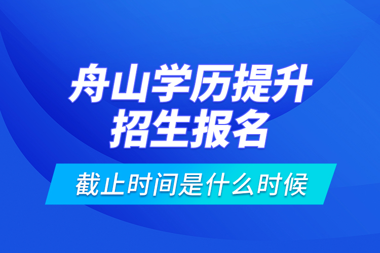 舟山學(xué)歷提升招生報(bào)名截止時(shí)間是什么時(shí)候？