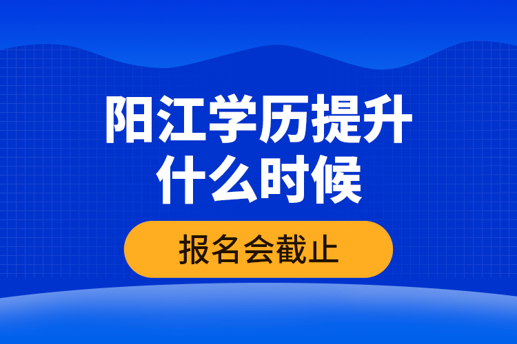 陽江學(xué)歷提升什么時候報(bào)名會截止？