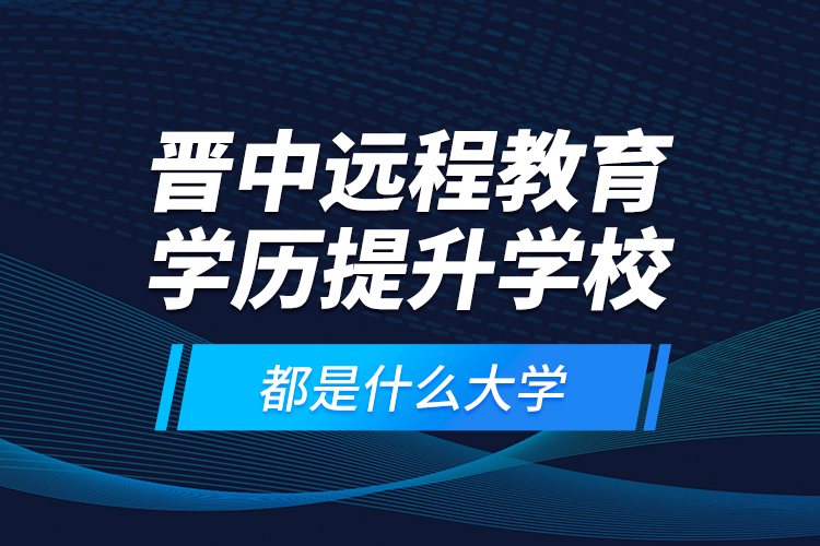 晉中遠(yuǎn)程教育學(xué)歷提升學(xué)校都是什么大學(xué)？