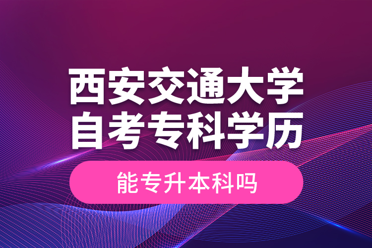 ?西安交通大學(xué)自考?？茖W(xué)歷能專升本科嗎？