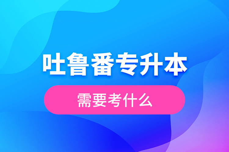 吐魯番專升本需要考什么？
