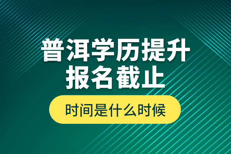 普洱學(xué)歷提升報名截止時間是什么時候？