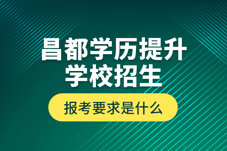 昌都學(xué)歷提升學(xué)校招生報(bào)考要求是什么？