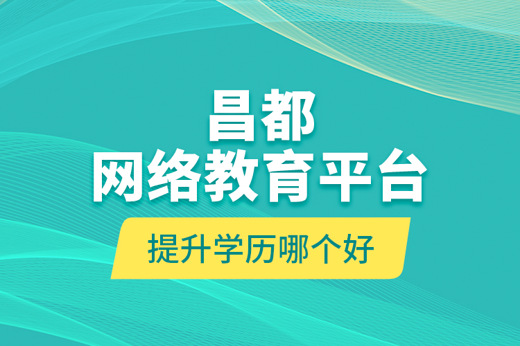 昌都網絡教育平臺提升學歷哪個好？