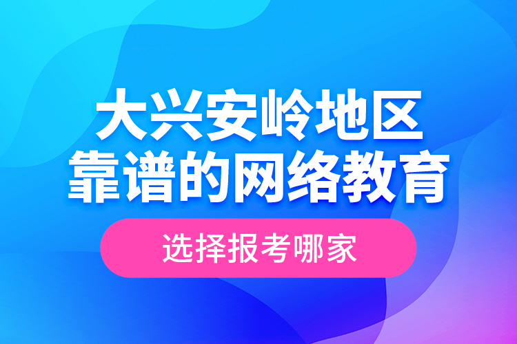 大興安嶺地區(qū)靠譜的網(wǎng)絡(luò)教育選擇報考哪家？