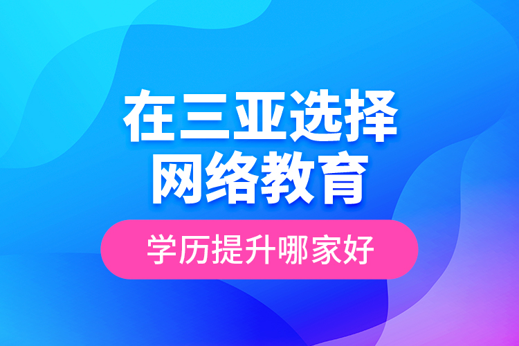 在三亞選擇網(wǎng)絡(luò)教育學(xué)歷提升哪家好？