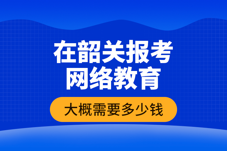 在韶關(guān)報考網(wǎng)絡教育大概需要多少錢？