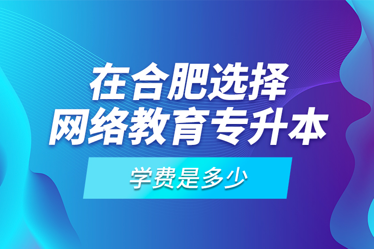 在合肥選擇網(wǎng)絡教育專升本學費是多少？
